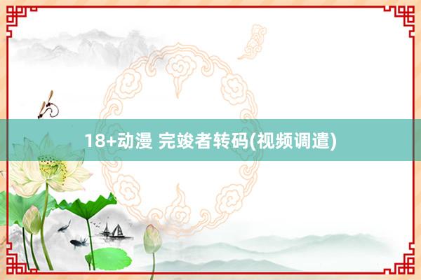 18+动漫 完竣者转码(视频调遣)