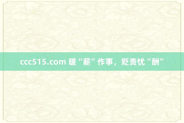 ccc515.com 暖“薪”作事,贬责忧“酬”