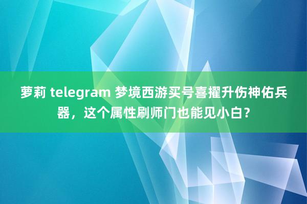 萝莉 telegram 梦境西游买号喜擢升伤神佑兵器，这个属性刷师门也能见小白？