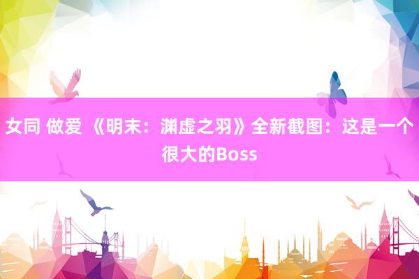 女同 做爱 《明末：渊虚之羽》全新截图：这是一个很大的Boss