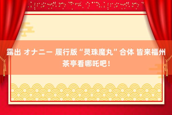 露出 オナニー 履行版“灵珠魔丸”合体 皆来福州茶亭看哪吒吧！