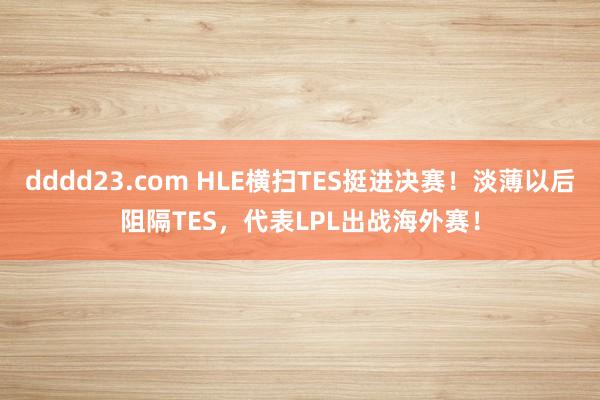 dddd23.com HLE横扫TES挺进决赛！淡薄以后阻隔TES，代表LPL出战海外赛！