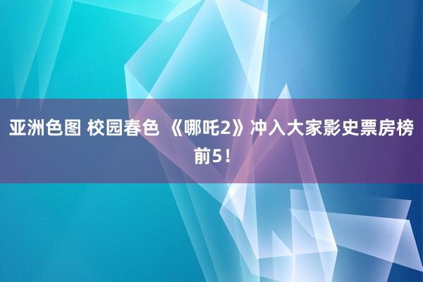 亚洲色图 校园春色 《哪吒2》冲入大家影史票房榜前5！