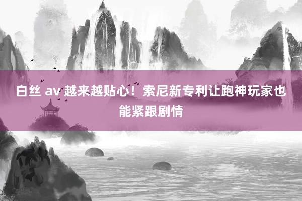 白丝 av 越来越贴心！索尼新专利让跑神玩家也能紧跟剧情