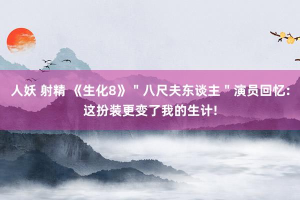 人妖 射精 《生化8》＂八尺夫东谈主＂演员回忆:这扮装更变了我的生计!