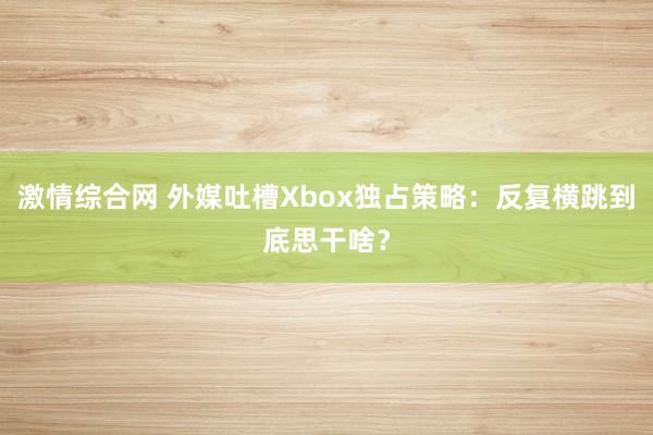 激情综合网 外媒吐槽Xbox独占策略：反复横跳到底思干啥？