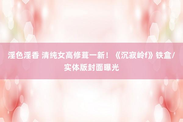 淫色淫香 清纯女高修葺一新！《沉寂岭f》铁盒/实体版封面曝光