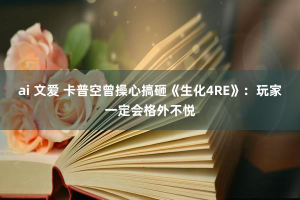 ai 文爱 卡普空曾操心搞砸《生化4RE》：玩家一定会格外不悦