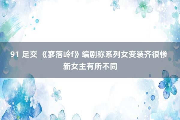 91 足交 《寥落岭f》编剧称系列女变装齐很惨 新女主有所不同