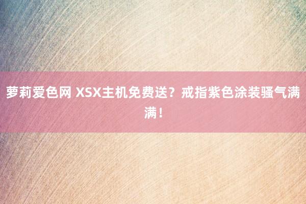 萝莉爱色网 XSX主机免费送？戒指紫色涂装骚气满满！