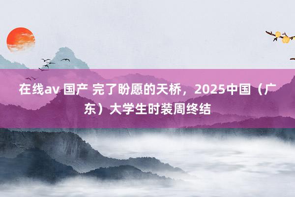 在线av 国产 完了盼愿的天桥，2025中国（广东）大学生时装周终结