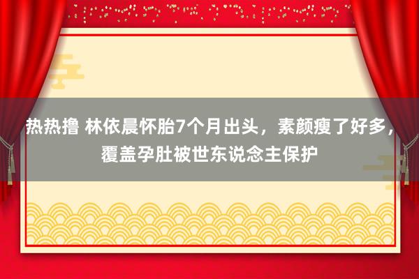 热热撸 林依晨怀胎7个月出头，素颜瘦了好多，覆盖孕肚被世东说念主保护