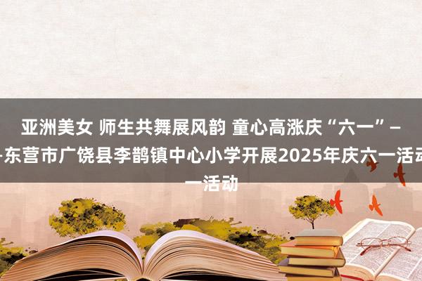 亚洲美女 师生共舞展风韵 童心高涨庆“六一”——东营市广饶县李鹊镇中心小学开展2025年庆六一活动