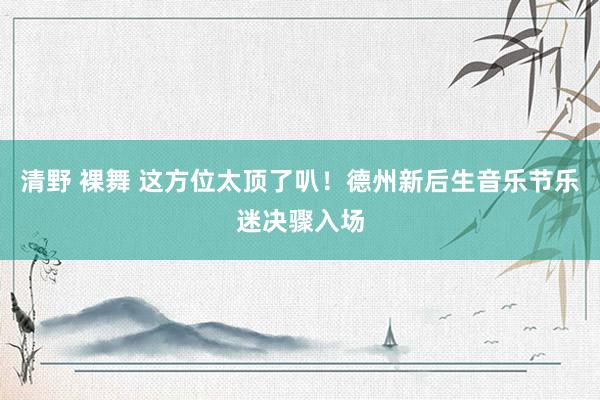 清野 裸舞 这方位太顶了叭！德州新后生音乐节乐迷决骤入场