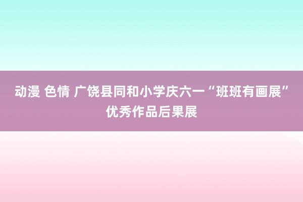 动漫 色情 广饶县同和小学庆六一“班班有画展”优秀作品后果展