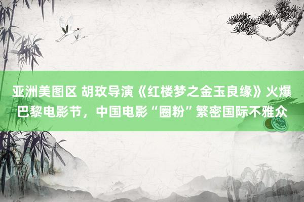 亚洲美图区 胡玫导演《红楼梦之金玉良缘》火爆巴黎电影节，中国电影“圈粉”繁密国际不雅众