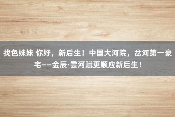 找色妹妹 你好，新后生！中国大河院，岔河第一豪宅——金辰·雲河赋更顺应新后生！