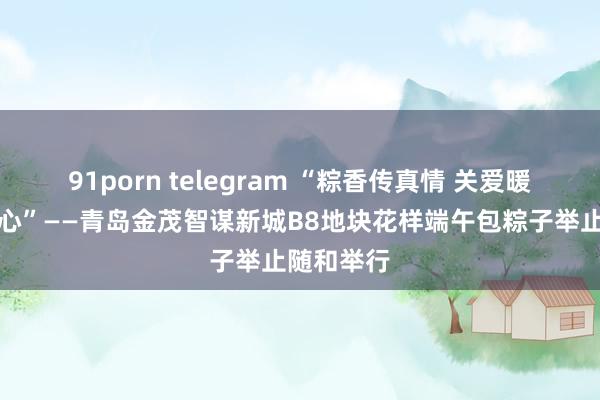 91porn telegram “粽香传真情 关爱暖东说念主心”——青岛金茂智谋新城B8地块花样端午包粽子举止随和举行