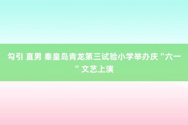 勾引 直男 秦皇岛青龙第三试验小学举办庆“六一”文艺上演