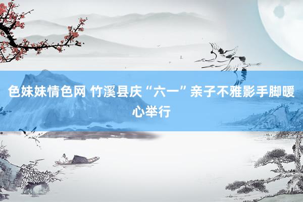色妹妹情色网 竹溪县庆“六一”亲子不雅影手脚暖心举行