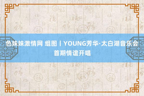 色妹妹激情网 组图丨YOUNG芳华·太白湖音乐会首期情谊开唱