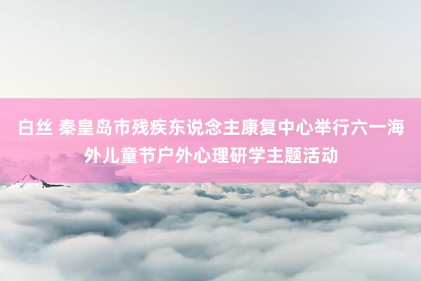 白丝 秦皇岛市残疾东说念主康复中心举行六一海外儿童节户外心理研学主题活动