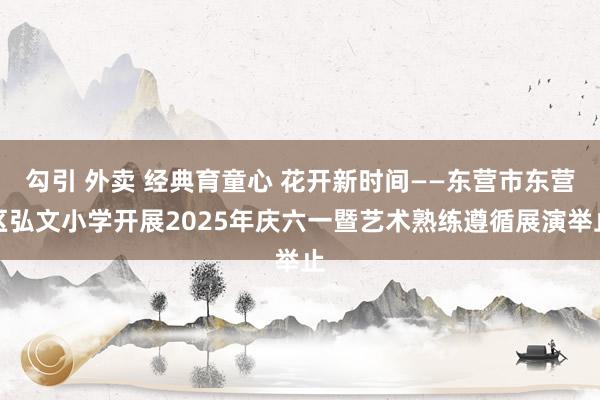 勾引 外卖 经典育童心 花开新时间——东营市东营区弘文小学开展2025年庆六一暨艺术熟练遵循展演举止