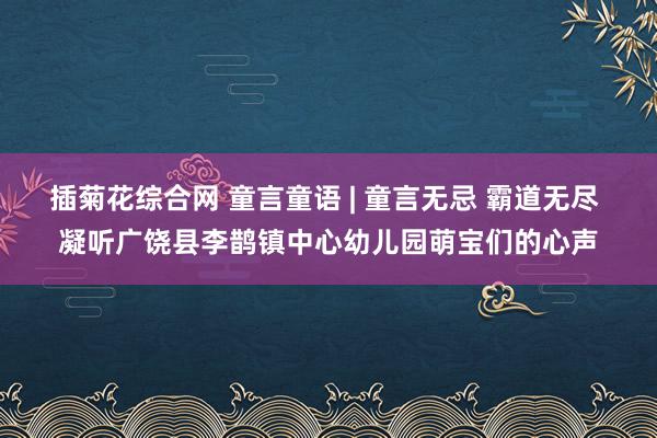 插菊花综合网 童言童语 | 童言无忌 霸道无尽 凝听广饶县李鹊镇中心幼儿园萌宝们的心声