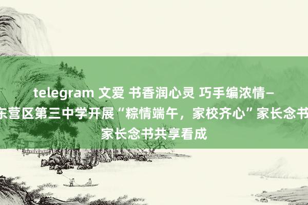 telegram 文爱 书香润心灵 巧手编浓情——东营市东营区第三中学开展“粽情端午，家校齐心”家长念书共享看成