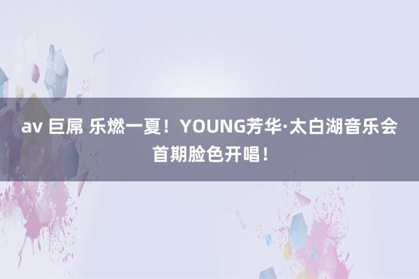 av 巨屌 乐燃一夏！YOUNG芳华·太白湖音乐会首期脸色开唱！