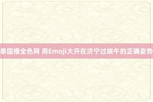 泰国撸全色网 用Emoji大开在济宁过端午的正确姿势