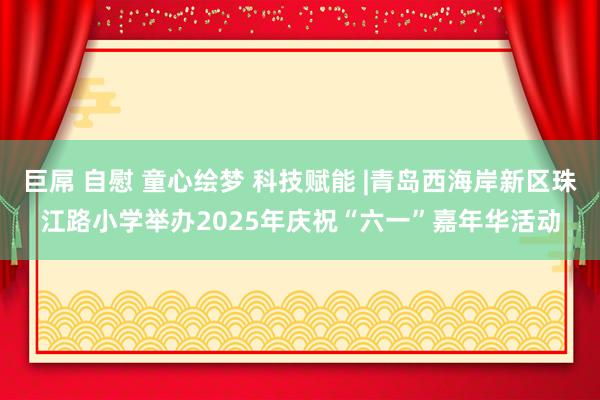 巨屌 自慰 童心绘梦 科技赋能 |青岛西海岸新区珠江路小学举办2025年庆祝“六一”嘉年华活动