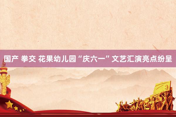 国产 拳交 花果幼儿园“庆六一”文艺汇演亮点纷呈