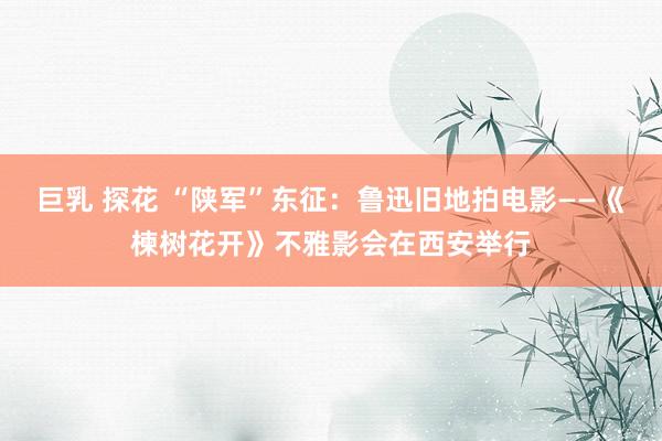 巨乳 探花 “陕军”东征：鲁迅旧地拍电影——《楝树花开》不雅影会在西安举行