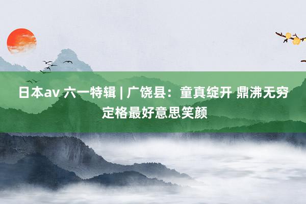 日本av 六一特辑 | 广饶县：童真绽开 鼎沸无穷 定格最好意思笑颜