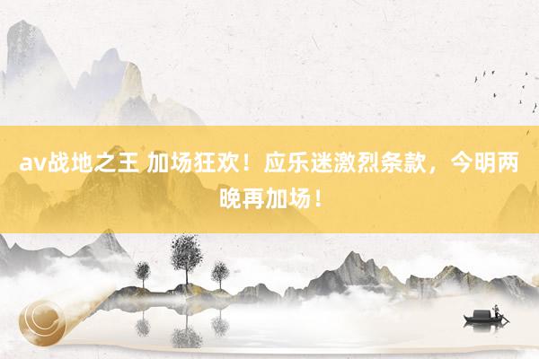 av战地之王 加场狂欢！应乐迷激烈条款，今明两晚再加场！