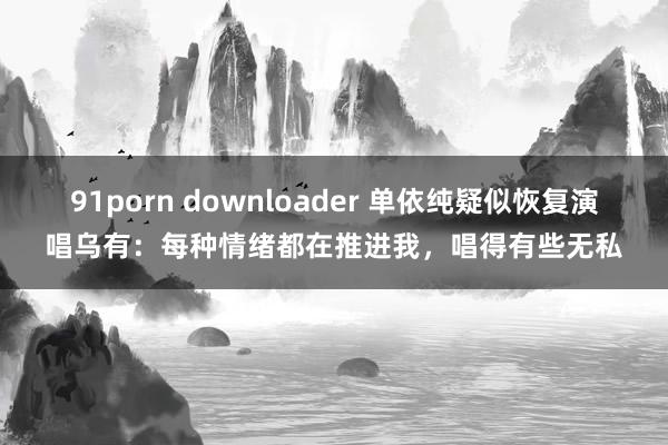 91porn downloader 单依纯疑似恢复演唱乌有：每种情绪都在推进我，唱得有些无私