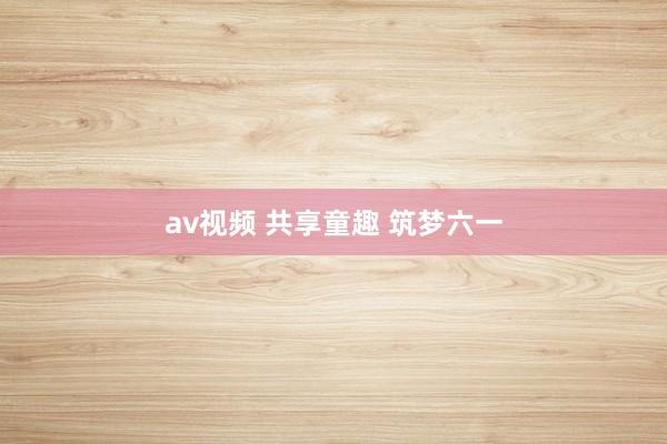 av视频 共享童趣 筑梦六一