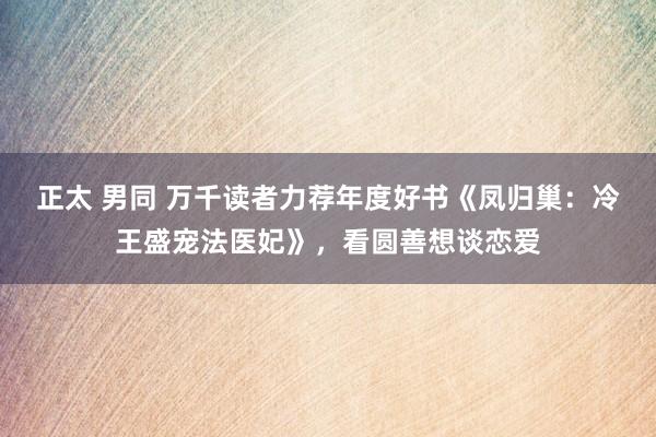 正太 男同 万千读者力荐年度好书《凤归巢：冷王盛宠法医妃》，看圆善想谈恋爱