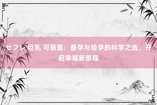 セフレ 巨乳 可丽蓝：备孕与验孕的科学之选，开启幸福新旅程