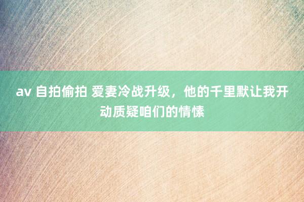av 自拍偷拍 爱妻冷战升级，他的千里默让我开动质疑咱们的情愫