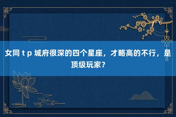 女同 t p 城府很深的四个星座，才略高的不行，是顶级玩家？