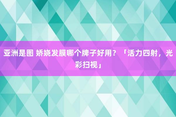 亚洲是图 娇娆发膜哪个牌子好用？「活力四射，光彩扫视」
