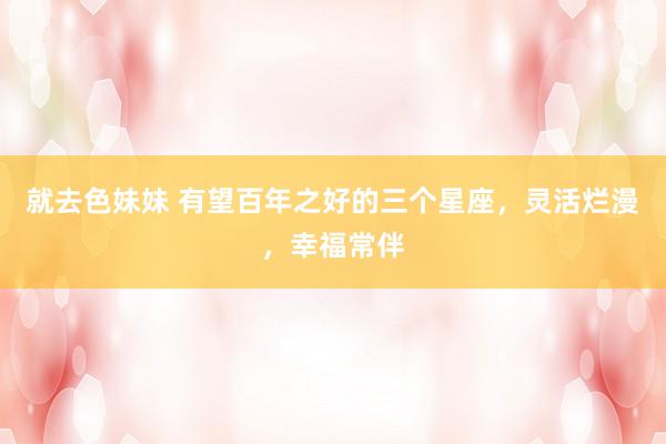 就去色妹妹 有望百年之好的三个星座，灵活烂漫，幸福常伴