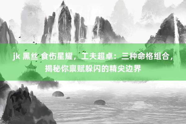 jk 黑丝 食伤星耀，工夫超卓：三种命格组合，揭秘你禀赋躲闪的精尖边界