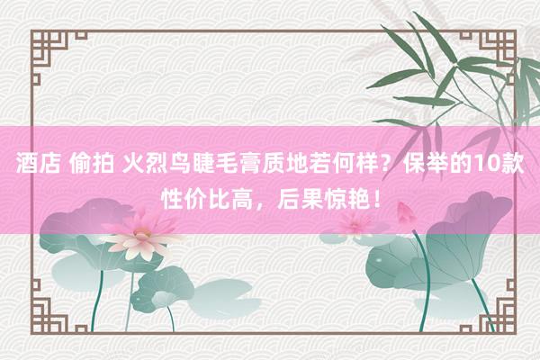 酒店 偷拍 火烈鸟睫毛膏质地若何样？保举的10款性价比高，后果惊艳！