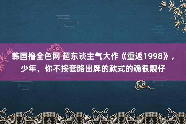 韩国撸全色网 超东谈主气大作《重返1998》，少年，你不按套路出牌的款式的确很靓仔