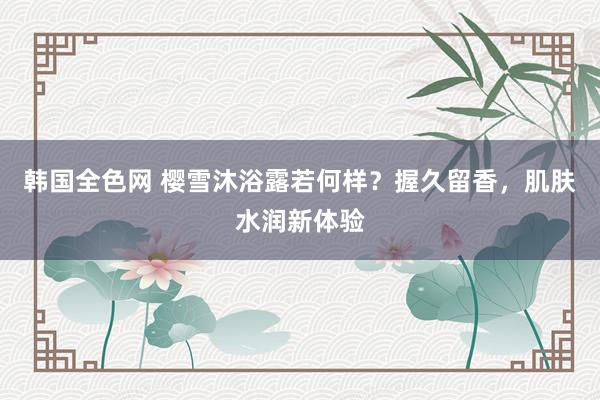 韩国全色网 樱雪沐浴露若何样？握久留香，肌肤水润新体验