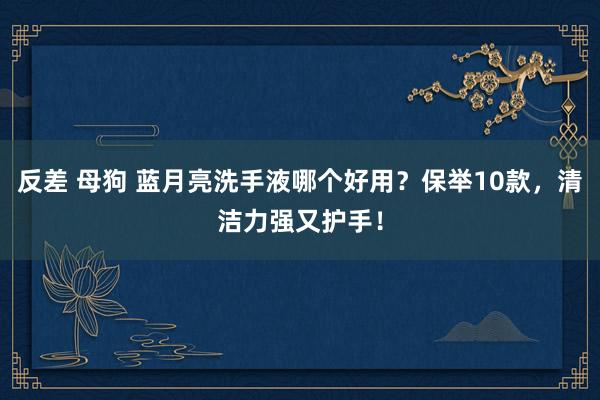 反差 母狗 蓝月亮洗手液哪个好用？保举10款，清洁力强又护手！