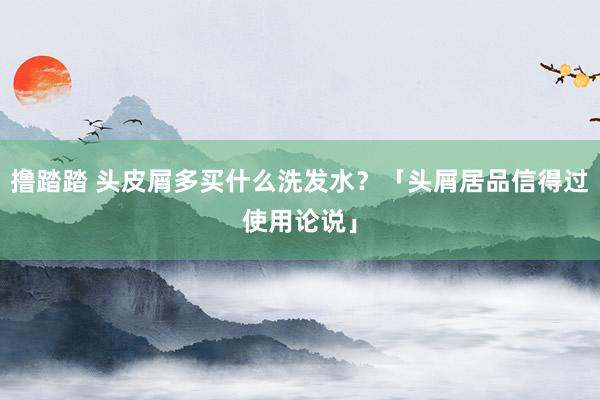 撸踏踏 头皮屑多买什么洗发水？「头屑居品信得过使用论说」